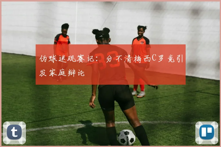 伪球迷观赛记：分不清梅西C罗竟引发家庭辩论