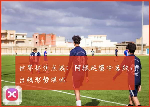 世界杯焦点战：阿根廷爆冷落败，出线形势堪忧