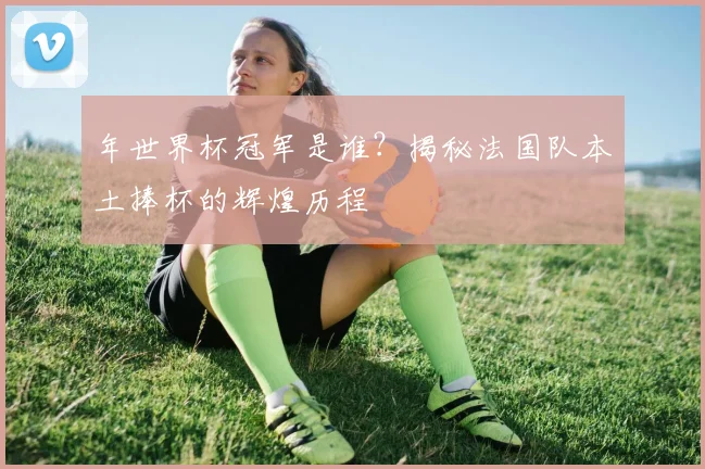 年世界杯冠军是谁?揭秘法国队本土捧杯的辉煌历程