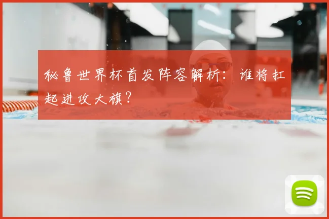 秘鲁世界杯首发阵容解析：谁将扛起进攻大旗？