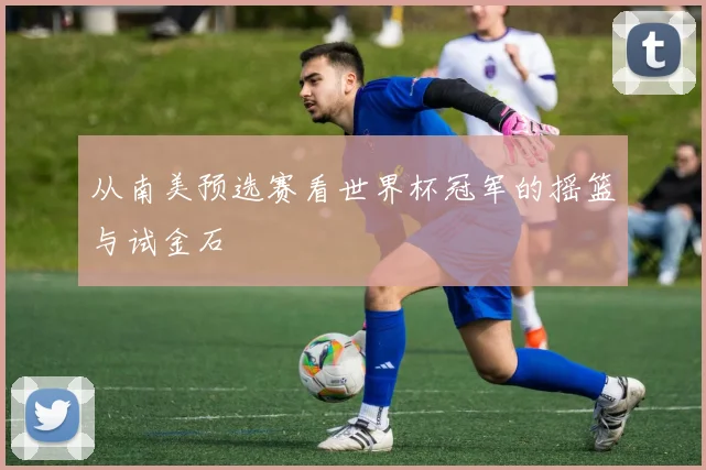 从南美预选赛看世界杯冠军的摇篮与试金石