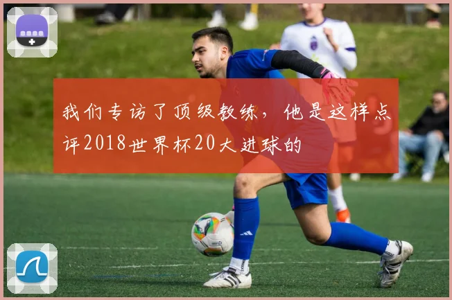 我们专访了顶级教练，他是这样点评2018世界杯20大进球的