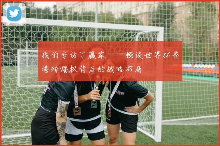 我们专访了赢家——畅谈世界杯香港转播权背后的战略布局
