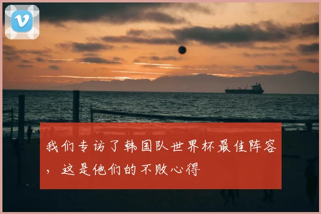 我们专访了韩国队世界杯最佳阵容，这是他们的不败心得