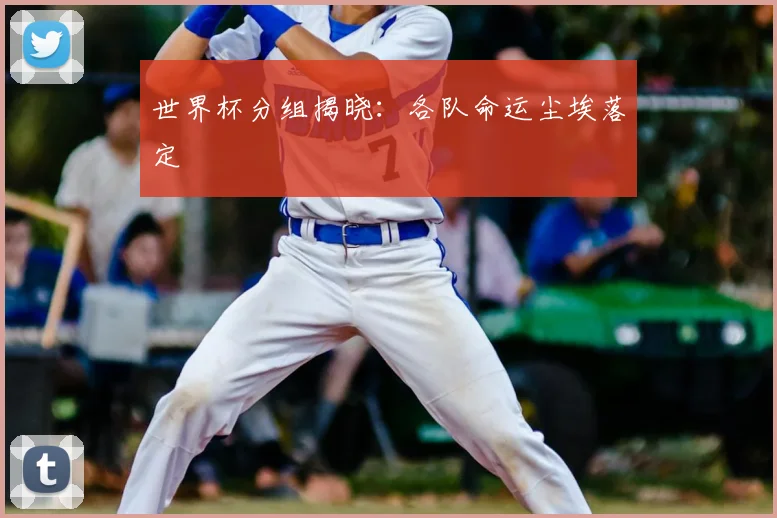 世界杯分组揭晓:各队命运尘埃落定